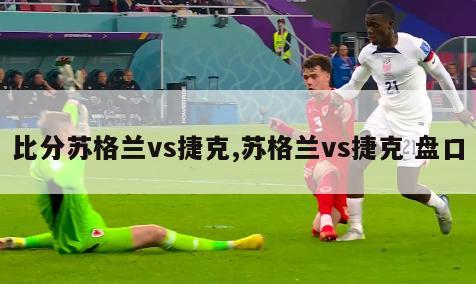 比分苏格兰vs捷克,苏格兰vs捷克 盘口