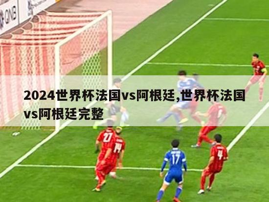 2024世界杯法国vs阿根廷,世界杯法国vs阿根廷完整