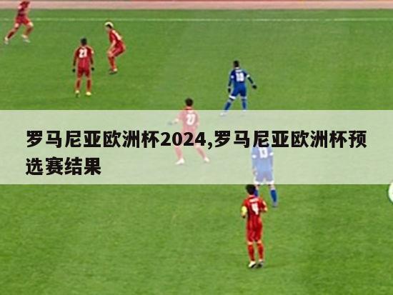 罗马尼亚欧洲杯2024,罗马尼亚欧洲杯预选赛结果