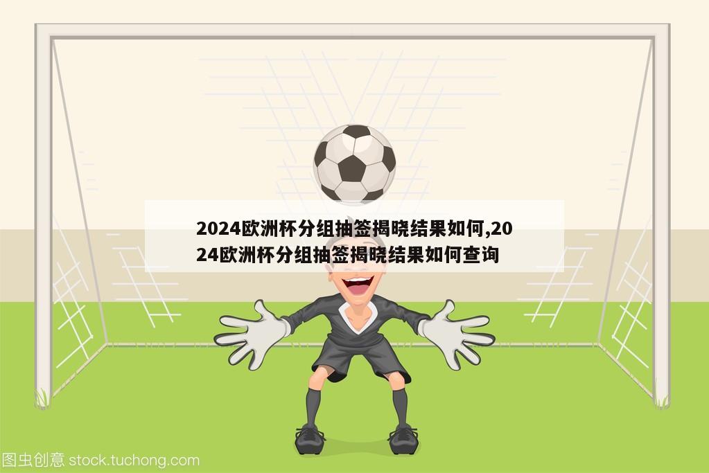 2024欧洲杯分组抽签揭晓结果如何,2024欧洲杯分组抽签揭晓结果如何查询