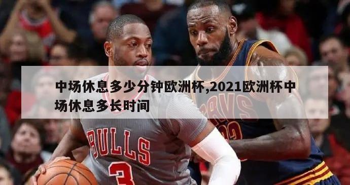 中场休息多少分钟欧洲杯,2021欧洲杯中场休息多长时间