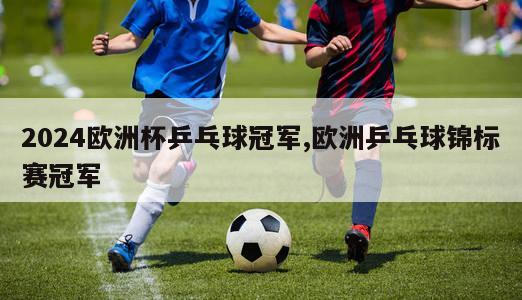 2024欧洲杯乒乓球冠军,欧洲乒乓球锦标赛冠军