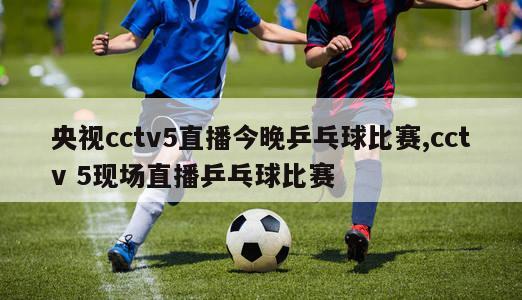 央视cctv5直播今晚乒乓球比赛,cctv 5现场直播乒乓球比赛