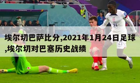 埃尔切巴萨比分,2021年1月24日足球,埃尔切对巴塞历史战绩