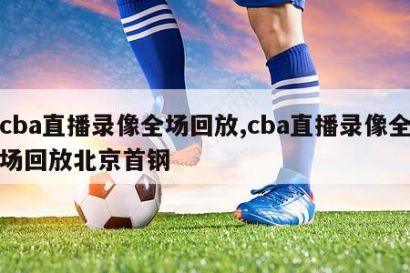 cba直播录像全场回放,cba直播录像全场回放北京首钢